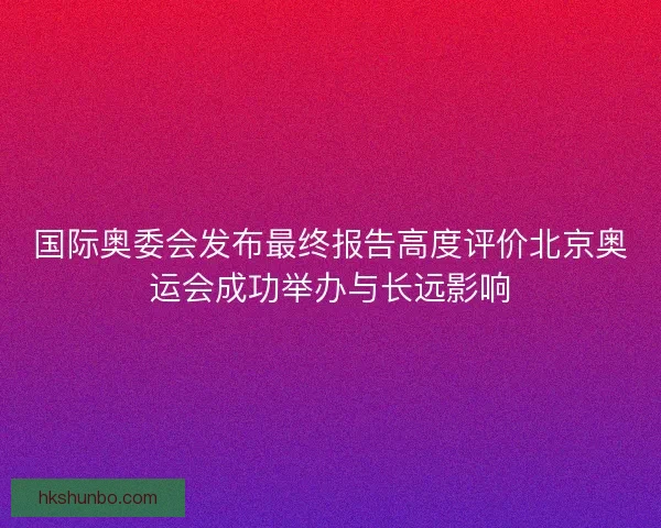 国际奥委会发布最终报告高度评价北京奥运会成功举办与长远影响