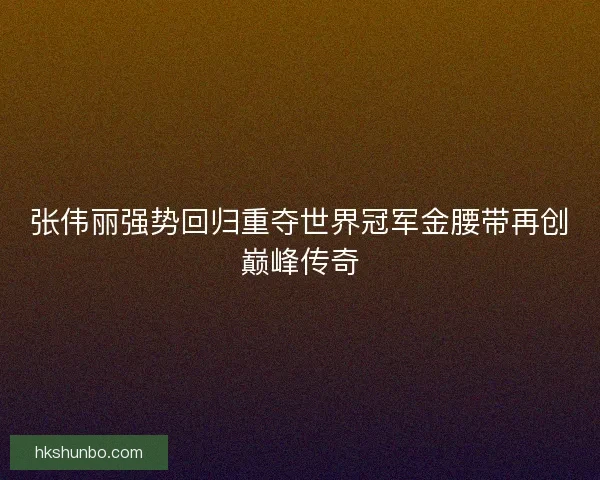 张伟丽强势回归重夺世界冠军金腰带再创巅峰传奇