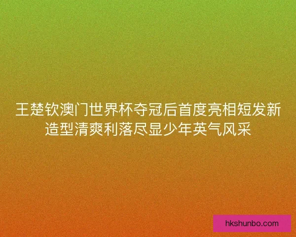 王楚钦澳门世界杯夺冠后首度亮相短发新造型清爽利落尽显少年英气风采