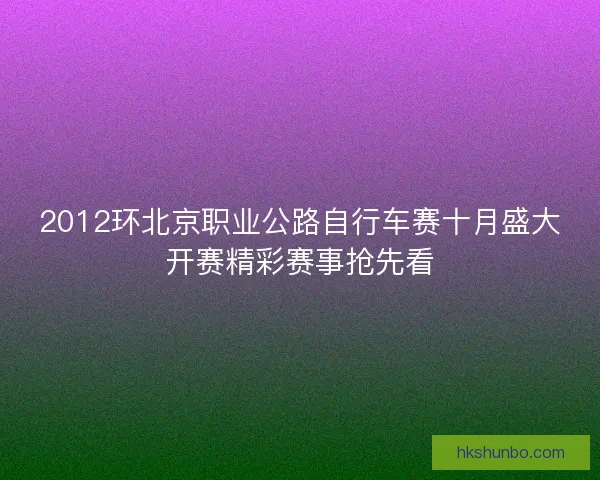 2012环北京职业公路自行车赛十月盛大开赛精彩赛事抢先看 2012环北京职业公路自行车赛十月盛大开赛精彩赛事抢先看