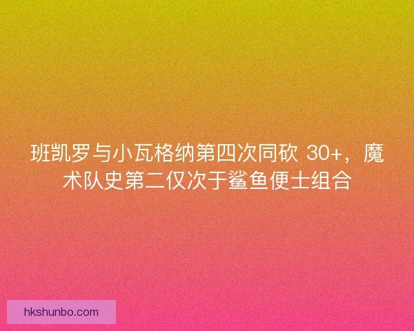 班凯罗与小瓦格纳第四次同砍 30+，魔术队史第二仅次于鲨鱼便士组合