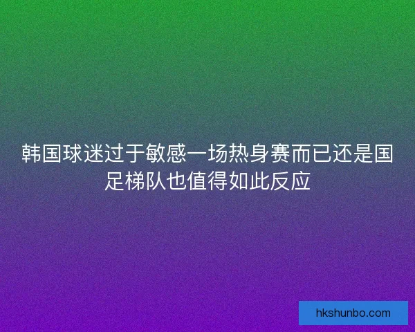 韩国球迷过于敏感一场热身赛而已还是国足梯队也值得如此反应