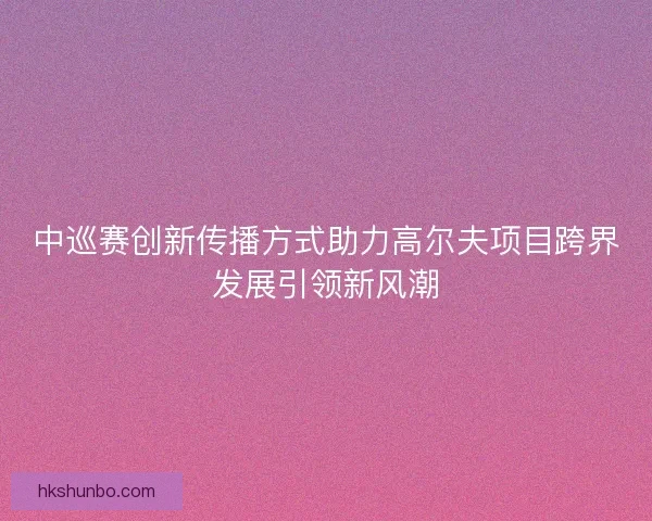 中巡赛创新传播方式助力高尔夫项目跨界发展引领新风潮
