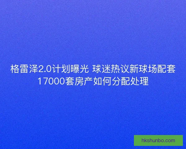 格雷泽2.0计划曝光 球迷热议新球场配套17000套房产如何分配处理