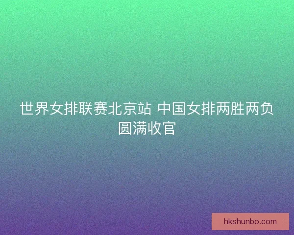 世界女排联赛北京站 中国女排两胜两负圆满收官 世界女排联赛北京站 中国女排两胜两负圆满收官