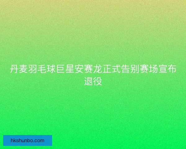 丹麦羽毛球巨星安赛龙正式告别赛场宣布退役 丹麦羽毛球巨星安赛龙正式告别赛场宣布退役