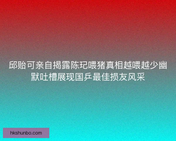 邱贻可亲自揭露陈玘喂猪真相越喂越少幽默吐槽展现国乒最佳损友风采