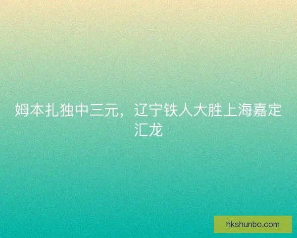 姆本扎独中三元,辽宁铁人大胜上海嘉定汇龙 姆本扎独中三元,辽宁铁人大胜上海嘉定汇龙